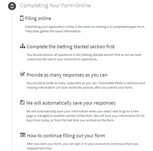  Filing online: Submitting your application online is the same as mailing in a completed paper form. They both gather the same information.  Complete the Getting Started section first: You should answer all questions in the Getting Started section first so we can best customize the rest of your online form experience.  Provide as many responses as you can: You should provide as many responses as you can. Incomplete fields or sections and missing information can slow down the process after you submit your form.  We will automatically save your responses: We will automatically save your information when you select next to go to a new page or navigate to another section of the form. We will save your information for 30 days from today, or from the last time you worked on the form.  How to continue filling out your form: After you start your form, you can sign in to your account to continue where you stopped last time.